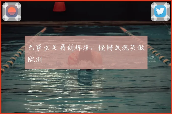 巴萨女足再创辉煌，铿锵玫瑰笑傲欧洲