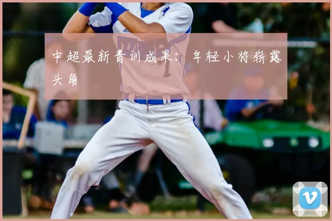 中超最新青训成果：年轻小将崭露头角