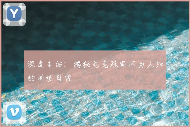 深度专访：揭秘电竞冠军不为人知的训练日常