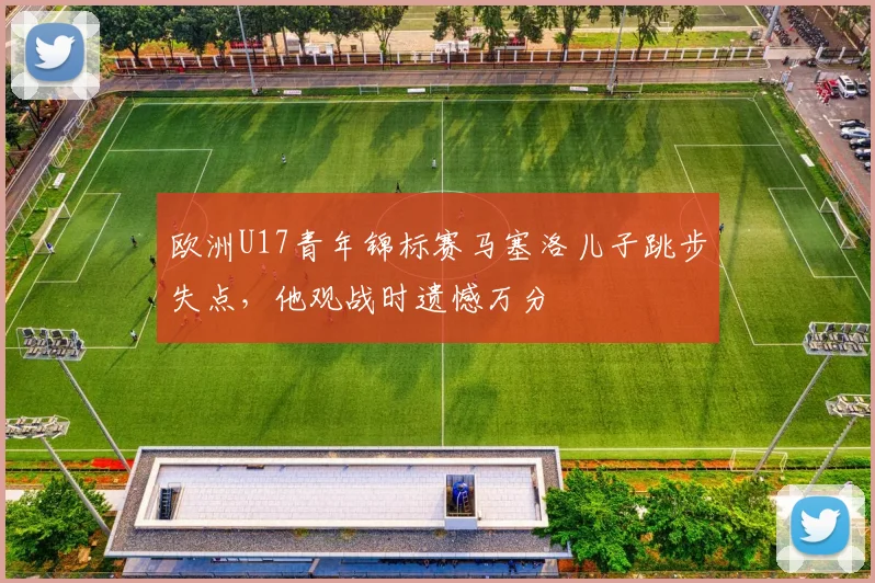 欧洲U17青年锦标赛马塞洛儿子跳步失点，他观战时遗憾万分