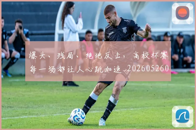 爆头、残局、绝地反击，高校杯赛每一场都让人心跳加速_20260526085429