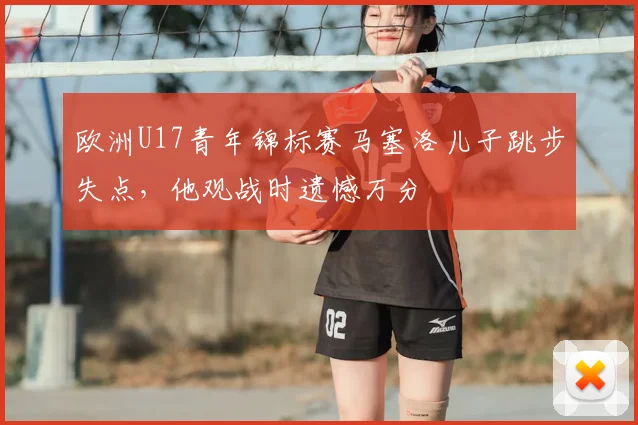 欧洲U17青年锦标赛马塞洛儿子跳步失点，他观战时遗憾万分