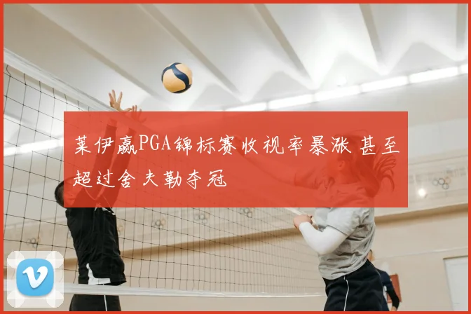 莱伊赢PGA锦标赛收视率暴涨 甚至超过舍夫勒夺冠