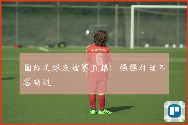 国际足球友谊赛直播：强强对话不容错过