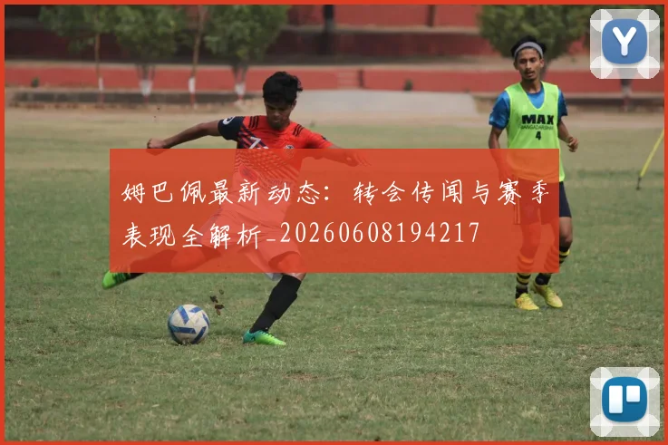 姆巴佩最新动态：转会传闻与赛季表现全解析_20260608194217
