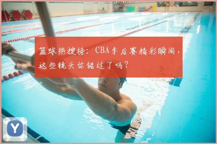 篮球热搜榜：CBA季后赛精彩瞬间，这些镜头你错过了吗？