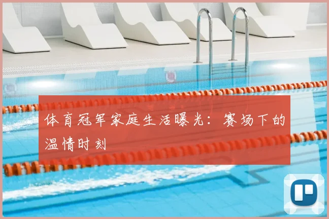 体育冠军家庭生活曝光：赛场下的温情时刻