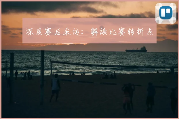 深度赛后采访：解读比赛转折点