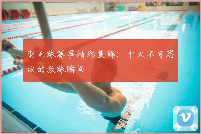 羽毛球赛事精彩集锦：十大不可思议的救球瞬间