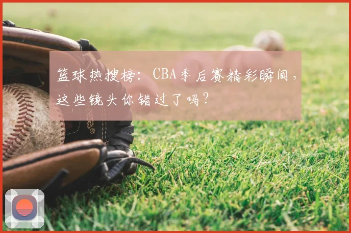 篮球热搜榜：CBA季后赛精彩瞬间，这些镜头你错过了吗？