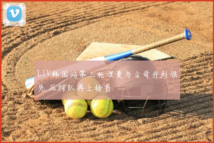 LIV韩国站第三轮涅曼与古奇并列领先 压榨队再上榜首