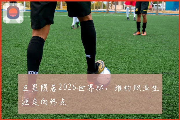 巨星陨落2026世界杯，谁的职业生涯走向终点