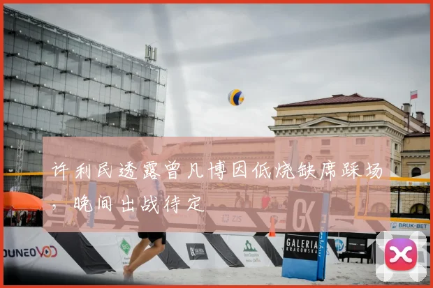 许利民透露曾凡博因低烧缺席踩场，晚间出战待定
