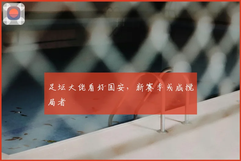 足坛大佬看好国安，新赛季或成搅局者