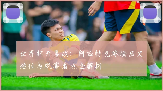 世界杯开幕战：阿兹特克球场历史地位与观赛看点全解析