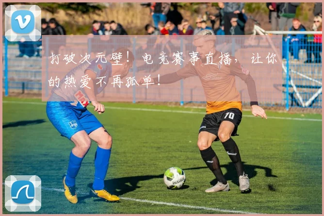 打破次元壁！电竞赛事直播，让你的热爱不再孤单！