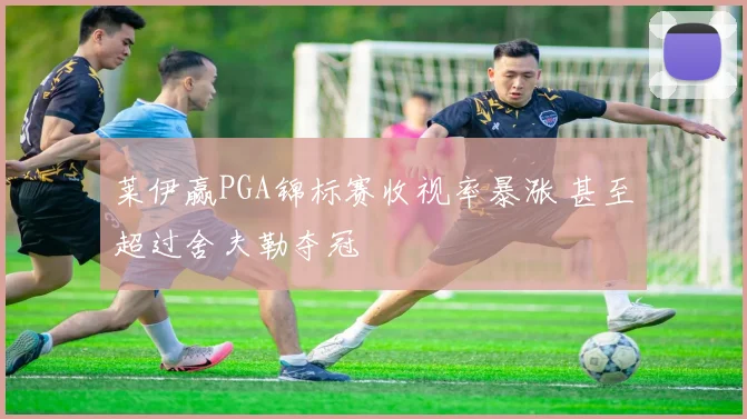 莱伊赢PGA锦标赛收视率暴涨 甚至超过舍夫勒夺冠