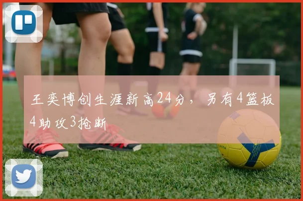 王奕博创生涯新高24分，另有4篮板4助攻3抢断