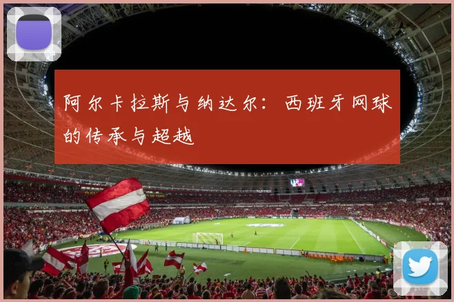 阿尔卡拉斯与纳达尔：西班牙网球的传承与超越