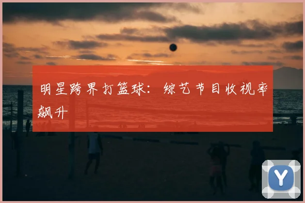 明星跨界打篮球：综艺节目收视率飙升