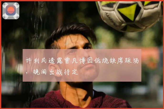 许利民透露曾凡博因低烧缺席踩场，晚间出战待定