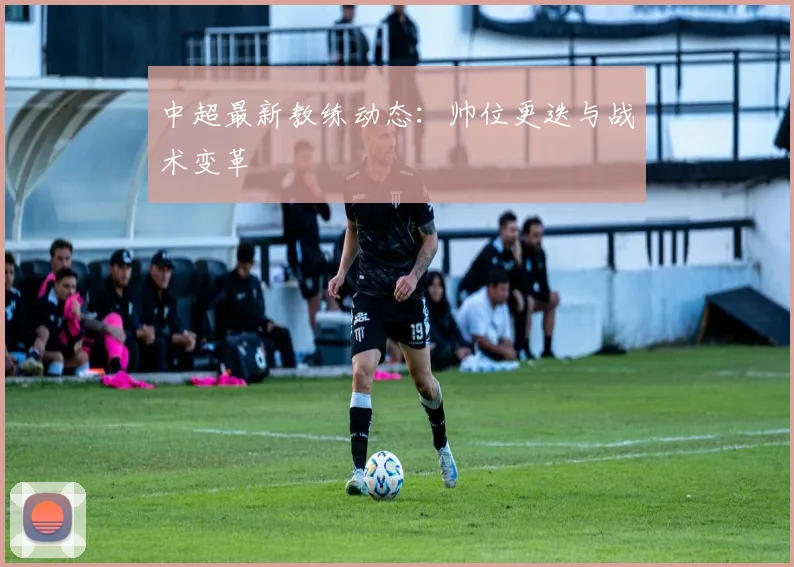 中超最新教练动态：帅位更迭与战术变革