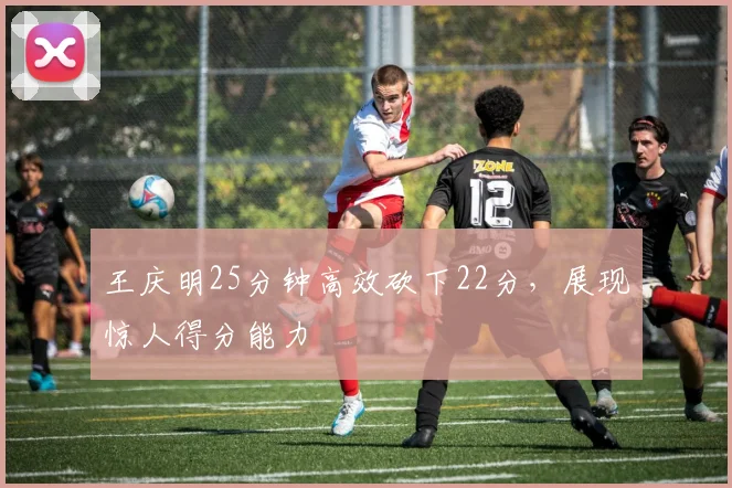王庆明25分钟高效砍下22分，展现惊人得分能力