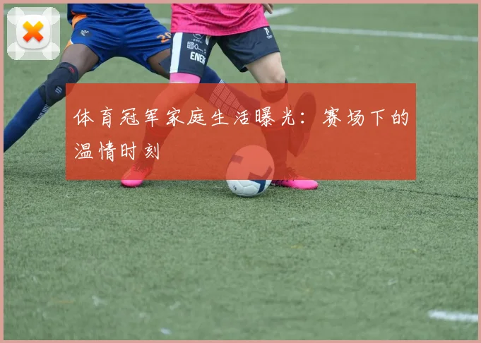 体育冠军家庭生活曝光：赛场下的温情时刻