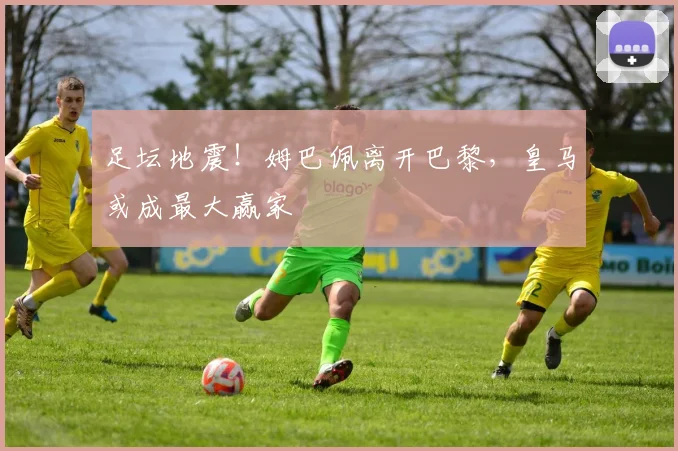足坛地震！姆巴佩离开巴黎，皇马或成最大赢家